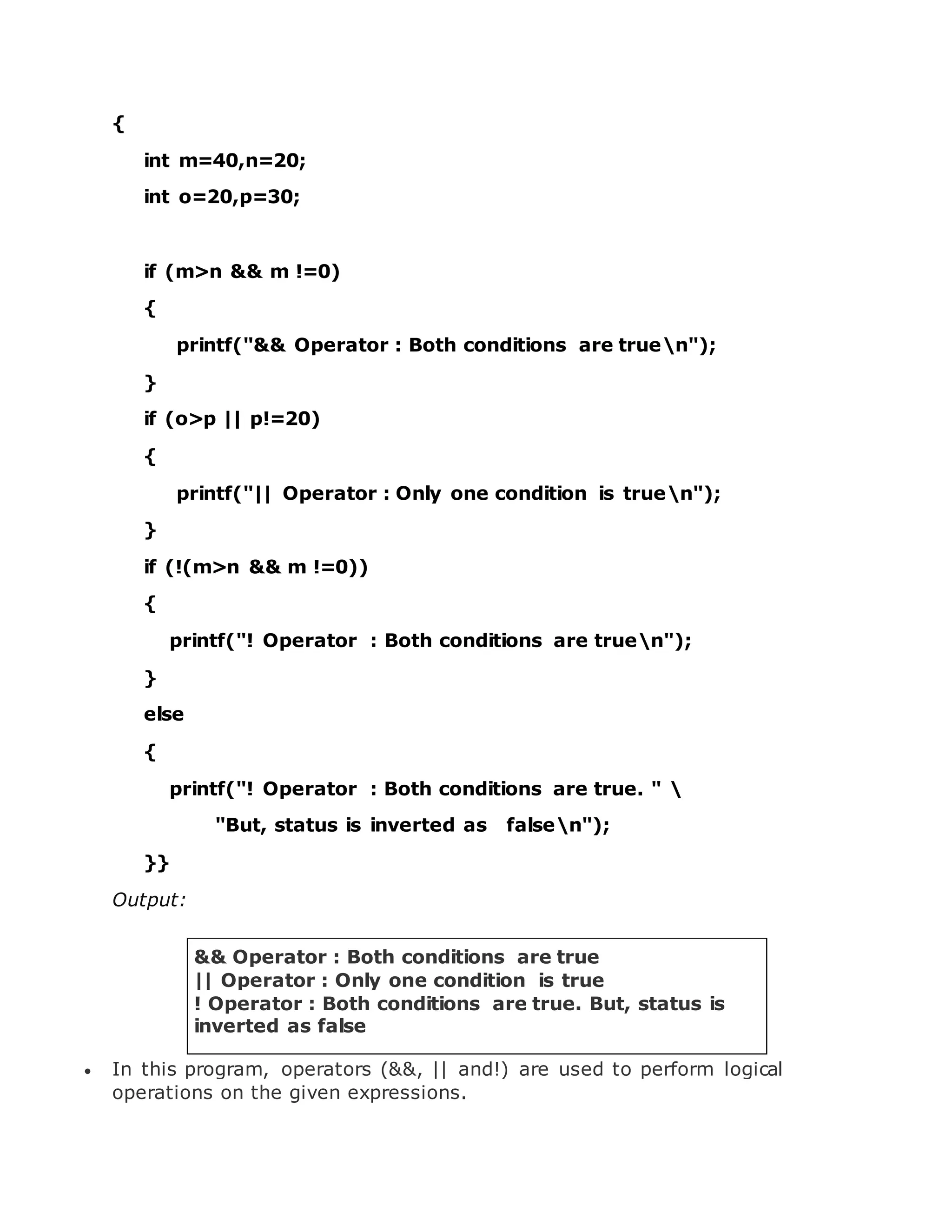 { int m=40,n=20; int o=20,p=30; if (m>n && m !=0) { printf("&& Operator : Both conditions are truen"); } if (o>p || p!=20) { printf("|| Operator : Only one condition is truen"); } if (!(m>n && m !=0)) { printf("! Operator : Both conditions are truen"); } else { printf("! Operator : Both conditions are true. " "But, status is inverted as falsen"); }} Output: && Operator : Both conditions are true || Operator : Only one condition is true ! Operator : Both conditions are true. But, status is inverted as false  In this program, operators (&&, || and!) are used to perform logical operations on the given expressions. 