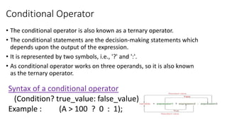 Conditional Operator
• The conditional operator is also known as a ternary operator.
• The conditional statements are the decision-making statements which
depends upon the output of the expression.
• It is represented by two symbols, i.e., '?' and ':'.
• As conditional operator works on three operands, so it is also known
as the ternary operator.
Syntax of a conditional operator
(Condition? true_value: false_value);
Example : (A > 100 ? 0 : 1);
 
