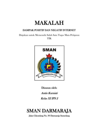 MAKALAH
   DAMPAK POSITIF DAN NEGATIF INTERNET
Diajukan untuk Memenuhi Salah Satu Tugas Mata Pelajaran
                        TIK




                     Disusun oleh:
                     Antin Kurniati
                    Kelas XI IPS 2



       SMAN DARMARAJA
         Jalan Cikondang No. 90 Darmaraja Sumedang
 