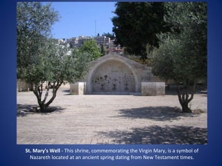 St. Mary's Well - This shrine, commemorating the Virgin Mary, is a symbol of
  Nazareth located at an ancient spring dating from New Testament times.
 