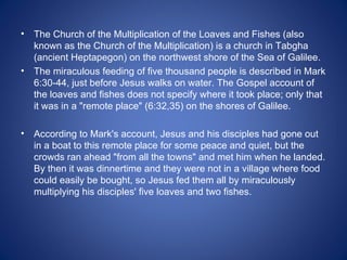 •   The Church of the Multiplication of the Loaves and Fishes (also
    known as the Church of the Multiplication) is a church in Tabgha
    (ancient Heptapegon) on the northwest shore of the Sea of Galilee.
•   The miraculous feeding of five thousand people is described in Mark
    6:30-44, just before Jesus walks on water. The Gospel account of
    the loaves and fishes does not specify where it took place; only that
    it was in a "remote place" (6:32,35) on the shores of Galilee.

•   According to Mark's account, Jesus and his disciples had gone out
    in a boat to this remote place for some peace and quiet, but the
    crowds ran ahead "from all the towns" and met him when he landed.
    By then it was dinnertime and they were not in a village where food
    could easily be bought, so Jesus fed them all by miraculously
    multiplying his disciples' five loaves and two fishes.
 