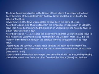 The town Capernaum is cited in the Gospel of Luke where it was reported to have
been the home of the apostles Peter, Andrew, James and John, as well as the tax
collector Matthew.
In Matthew 4:13 the town was reported to have been the home of Jesus.
According to Luke 4:31-44, Jesus taught in the synagogue in Capernaum on Sabbath.
Jesus then healed a man who had the spirit of an unclean devil and healed a fever in
Simon Peter's mother-in-law.
According to Luke 7:1-10, it is also the place where a Roman Centurion asked Jesus to
heal his servant. Capernaum is also mentioned in the Gospel of Mark (2:1), it is the
location of the famous healing of the paralytic lowered through the roof to reach
Jesus.
 According to the Synoptic Gospels, Jesus selected this town as the center of his
public ministry in the Galilee after he left the small mountainous hamlet of Nazareth
(Matthew 4:12-17).
Capernaum has no obvious advantages over any other city in the area, so he probably
chose it because it was the home of his first disciples, Simon (Peter) and Andrew.
 