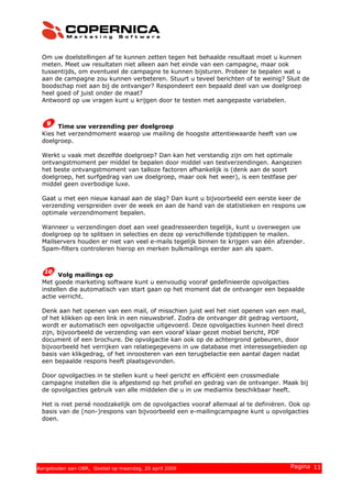 Om uw doelstellingen af te kunnen zetten tegen het behaalde resultaat moet u kunnen
meten. Meet uw resultaten niet alleen aan het einde van een campagne, maar ook
tussentijds, om eventueel de campagne te kunnen bijsturen. Probeer te bepalen wat u
aan de campagne zou kunnen verbeteren. Stuurt u teveel berichten of te weinig? Sluit de
boodschap niet aan bij de ontvanger? Respondeert een bepaald deel van uw doelgroep
heel goed of juist onder de maat?
Antwoord op uw vragen kunt u krijgen door te testen met aangepaste variabelen.
Time uw verzending per doelgroep
Kies het verzendmoment waarop uw mailing de hoogste attentiewaarde heeft van uw
doelgroep.
Werkt u vaak met dezelfde doelgroep? Dan kan het verstandig zijn om het optimale
ontvangstmoment per middel te bepalen door middel van testverzendingen. Aangezien
het beste ontvangstmoment van talloze factoren afhankelijk is (denk aan de soort
doelgroep, het surfgedrag van uw doelgroep, maar ook het weer), is een testfase per
middel geen overbodige luxe.
Gaat u met een nieuw kanaal aan de slag? Dan kunt u bijvoorbeeld een eerste keer de
verzending verspreiden over de week en aan de hand van de statistieken en respons uw
optimale verzendmoment bepalen.
Wanneer u verzendingen doet aan veel geadresseerden tegelijk, kunt u overwegen uw
doelgroep op te splitsen in selecties en deze op verschillende tijdstippen te mailen.
Mailservers houden er niet van veel e-mails tegelijk binnen te krijgen van één afzender.
Spam-filters controleren hierop en merken bulkmailings eerder aan als spam.
Volg mailings op
Met goede marketing software kunt u eenvoudig vooraf gedefinieerde opvolgacties
instellen die automatisch van start gaan op het moment dat de ontvanger een bepaalde
actie verricht.
Denk aan het openen van een mail, of misschien juist wel het niet openen van een mail,
of het klikken op een link in een nieuwsbrief. Zodra de ontvanger dit gedrag vertoont,
wordt er automatisch een opvolgactie uitgevoerd. Deze opvolgacties kunnen heel direct
zijn, bijvoorbeeld de verzending van een vooraf klaar gezet mobiel bericht, PDF
document of een brochure. De opvolgactie kan ook op de achtergrond gebeuren, door
bijvoorbeeld het verrijken van relatiegegevens in uw database met interessegebieden op
basis van klikgedrag, of het inroosteren van een terugbelactie een aantal dagen nadat
een bepaalde respons heeft plaatsgevonden.
Door opvolgacties in te stellen kunt u heel gericht en efficiënt een crossmediale
campagne instellen die is afgestemd op het profiel en gedrag van de ontvanger. Maak bij
de opvolgacties gebruik van alle middelen die u in uw mediamix beschikbaar heeft.
Het is niet persé noodzakelijk om de opvolgacties vooraf allemaal al te definiëren. Ook op
basis van de (non-)respons van bijvoorbeeld een e-mailingcampagne kunt u opvolgacties
doen.
© 2008 Copernica BV www.copernica.nl Pagina 11Aangeboden aan OBR, Goebel op maandag, 20 april 2009
 