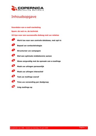 Inhoudsopgave
Voordelen van e-mail marketing
Spam: de wet vs. de techniek
10 tips voor een succesvolle dialoog met uw relaties
Werk toe naar een centrale database, met opt-in
Bepaal uw contactstrategie
Structureer uw campagne
Stel een optimale middelenmix samen
Wees zorgvuldig met de opmaak van e-mailings
Maak uw uitingen persoonlijk
Maak uw uitingen interactief
Test uw mailings vooraf
Time uw verzending per doelgroep
Volg mailings op
© 2008 Copernica BV www.copernica.nl Pagina 2Aangeboden aan OBR, Goebel op maandag, 20 april 2009
 