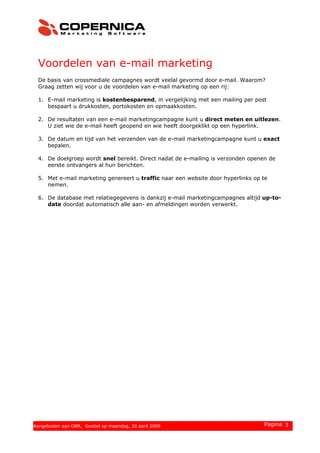 Voordelen van e-mail marketing
De basis van crossmediale campagnes wordt veelal gevormd door e-mail. Waarom?
Graag zetten wij voor u de voordelen van e-mail marketing op een rij:
1. E-mail marketing is kostenbesparend, in vergelijking met een mailing per post
bespaart u drukkosten, portokosten en opmaakkosten.
2. De resultaten van een e-mail marketingcampagne kunt u direct meten en uitlezen.
U ziet wie de e-mail heeft geopend en wie heeft doorgeklikt op een hyperlink.
3. De datum en tijd van het verzenden van de e-mail marketingcampagne kunt u exact
bepalen.
4. De doelgroep wordt snel bereikt. Direct nadat de e-mailing is verzonden openen de
eerste ontvangers al hun berichten.
5. Met e-mail marketing genereert u traffic naar een website door hyperlinks op te
nemen.
6. De database met relatiegegevens is dankzij e-mail marketingcampagnes altijd up-to-
date doordat automatisch alle aan- en afmeldingen worden verwerkt.
© 2008 Copernica BV www.copernica.nl Pagina 3Aangeboden aan OBR, Goebel op maandag, 20 april 2009
 