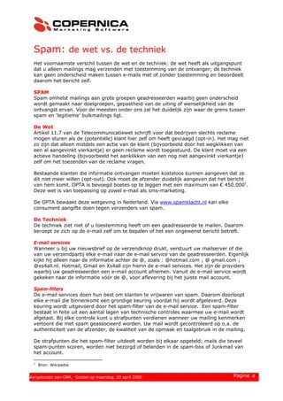 Spam: de wet vs. de techniek
Het voornaamste verschil tussen de wet en de techniek: de wet heeft als uitgangspunt
dat u alleen mailings mag verzenden met toestemming van de ontvanger; de techniek
kan geen onderscheid maken tussen e-mails met of zonder toestemming en beoordeelt
daarom het bericht zelf.
SPAM
Spam omhelst mailings aan grote groepen geadresseerden waarbij geen onderscheid
wordt gemaakt naar doelgroepen, gepastheid van de uiting of wenselijkheid van de
ontvangst ervan. Voor de meesten onder ons zal het duidelijk zijn waar de grens tussen
spam en 'legitieme' bulkmailings ligt.
De Wet
Artikel 11.7 van de Telecommunicatiewet schrijft voor dat bedrijven slechts reclame
mogen sturen als de (potentiële) klant hier zelf om heeft gevraagd (opt-in). Het mag niet
zo zijn dat alleen middels een actie van de klant (bijvoorbeeld door het wegklikken van
een al aangevinkt vierkantje) er geen reclame wordt toegestuurd. De klant moet via een
actieve handeling (bijvoorbeeld het aanklikken van een nog niet aangevinkt vierkantje)
zelf om het toezenden van de reclame vragen.
Bestaande klanten die informatie ontvangen moeten kosteloos kunnen aangeven dat ze
dit niet meer willen (opt-out). Ook moet de afzender duidelijk aangeven dat het bericht
van hem komt. OPTA is bevoegd boetes op te leggen met een maximum van € 450.0001
.
Deze wet is van toepassing op zowel e-mail als sms-marketing.
De OPTA bewaakt deze wetgeving in Nederland. Via www.spamklacht.nl kan elke
consument aangifte doen tegen verzenders van spam.
De Techniek
De techniek ziet niet of u toestemming heeft om een geadresseerde te mailen. Daarom
beroept ze zich op de e-mail zelf om te bepalen of het een ongewenst bericht betreft.
E-mail services
Wanneer u bij uw nieuwsbrief op de verzendknop drukt, verstuurt uw mailserver of die
van uw verzendpartij elke e-mail naar de e-mail service van de geadresseerden. Eigenlijk
kijkt hij alleen naar de informatie achter de @, zoals : @hotmail.com ; @ gmail.com ;
@xs4all.nl. Hotmail, Gmail en Xs4all zijn hierin de e-mail services. Het zijn de providers
waarbij uw geadresseerden een e-mail account afnemen. Vanuit de e-mail service wordt
gekeken naar de informatie vóór de @, voor aflevering bij het juiste mail account.
Spam-filters
De e-mail services doen hun best om klanten te vrijwaren van spam. Daarom doorloopt
elke e-mail die binnenkomt een grondige keuring voordat hij wordt afgeleverd. Deze
keuring wordt uitgevoerd door het spam-filter van de e-mail service. Een spam-filter
bestaat in feite uit een aantal lagen van technische controles waarmee uw e-mail wordt
afgetast. Bij elke controle kunt u strafpunten verdienen wanneer uw mailing kenmerken
vertoont die met spam geassocieerd worden. Uw mail wordt gecontroleerd op o.a. de
authenticiteit van de afzender, de kwaliteit van de opmaak en taalgebruik in de mailing.
De strafpunten die het spam-filter uitdeelt worden bij elkaar opgeteld; mails die teveel
spam-punten scoren, worden niet bezorgd of belanden in de spam-box of Junkmail van
het account.
1
Bron: Wikipedia
© 2008 Copernica BV www.copernica.nl Pagina 4Aangeboden aan OBR, Goebel op maandag, 20 april 2009
 