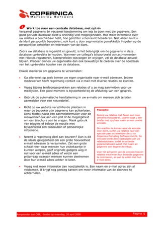 Werk toe naar een centrale database, met opt-in
Verzamel gegevens èn verzamel toestemming om iets te doen met die gegevens. Een
goed gevulde database biedt u oneindig veel mogelijkheden. Hoe meer informatie over
uw relaties u beschikbaar hebt, hoe gerichter u hen kunt benaderen. Niet alleen kunt u
de klant persoonlijk benaderen, ook kunt u door segmentatie gemakkelijk inspelen op de
persoonlijke behoeften en interessen van de klant.
Zodra uw database is ingericht en gevuld, is het belangrijk om de gegevens in deze
database up-to-date te houden. Wanneer uw collega’s bijvoorbeeld contactmomenten
met relaties registreren, klantprofielen toevoegen en wijzigen, zal de database actueel
blijven. Probeer binnen uw organisatie dan ook bewustzijn te creëren over de noodzaak
van het up-to-date houden van de database.
Enkele manieren om gegevens te verzamelen:
• Ga allereerst op zoek binnen uw eigen organisatie naar e-mail adressen. Iedere
medewerker heeft regelmatig contact via e-mail met diverse relaties en klanten.
• Vraag tijdens telefoongesprekken aan relaties of u ze mag aanmelden voor uw
maillijsten. Een goed moment is bijvoorbeeld bij de afsluiting van een gesprek.
• Gebruik de automatische handtekening in uw e-mails om mensen zich te laten
aanmelden voor een nieuwsbrief.
• Richt op uw website verschillende plaatsen in
waar de bezoeker zijn gegevens kan achterlaten.
Denk hierbij naast een aanmeldformulier voor de
nieuwsbrief ook aan een poll of de mogelijkheid
om een brochure aan te vragen. Maak gebruik
van triggers of beloon de reactie met
bijvoorbeeld een cadeaubon of persoonlijke
informatie.
Paasactie
Bezorg uw relaties met Pasen een mooi
versierd chocolade-ei. Daarin stopt u een
briefje met zijn/haar naam en een unieke
wincode.
Om erachter te komen waar de wincode
voor dient, surfen uw relaties naar een
speciale paas actiewebsite die u via
Copernica Marketing Software inricht. De
wincode wordt direct gekoppeld aan uw
relatiedatabase, zodat de actiesite
gepersonaliseerd wordt met naam en
gegevens van degene die inlogt.
Voor het activeren van de wincode hoeven
relaties enkel even hun bekende gegevens
te controleren, en aan te vullen met hun
e-mail adres.
• Neemt u regelmatig deel aan beurzen? Dan is dit
de ideale gelegenheid om een grote hoeveelheid
e-mail adressen te verzamelen. Zet een grote
schaal neer waar mensen hun visitekaartje in
kunnen werpen, geef originele gadgets weg in
ruil voor een e-mail adres of verzin een
prijsvraag waaraan mensen kunnen deelnemen
door hun e-mail adres achter te laten.
• Vraag niet meer informatie dan noodzakelijk is. Een naam en e-mail adres zijn al
voldoende. U krijgt nog genoeg kansen om meer informatie van de abonnee te
achterhalen.
© 2008 Copernica BV www.copernica.nl Pagina 5Aangeboden aan OBR, Goebel op maandag, 20 april 2009
 