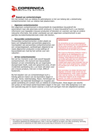 Bepaal uw contactstrategie
Om het contact met uw relaties te optimaliseren is het van belang dat u stelselmatig
contactmomenten met uw relaties laat plaatsvinden.
• Algemene contactmomenten
Een algemeen contactmoment is bijvoorbeeld de maandelijkse nieuwsbrief die
automatisch naar alle abonnees wordt verstuurd. In deze nieuwsbrief kunt u uw klanten
informeren over bepaalde (nieuwe) producten of diensten en voorzien van tips en andere
relevante informatie. Een ander voorbeeld van een algemeen contactmoment is een
jaarlijks tevredenheidsonderzoek onder alle klanten.
• Persoonlijke contactmomenten
Persoonlijke contactmomenten vinden plaats op
basis van tijdsgebonden persoonlijke gegevens.
Voorbeelden van persoonlijke contactmomenten zijn
een verjaardagskaart, aanbiedingen afgestemd op
reeds afgenomen producten (cross-selling) of
bijvoorbeeld een mail bij het vertrek voor een
vakantie*.
• Ad hoc contactmomenten
Een ad hoc moment is een niet-vooraf bepaald
contactmoment. Dit moment kan bijvoorbeeld
bestaan uit een ontwikkeling die uw organisatie
doorgemaakt heeft, zoals een gewonnen prijs, of een
incidentele aanbieding die u uw klant wilt doen voor
een (nieuw) product, met een e-mail, SMS of
faxbericht.
Bij het bepalen van uw contactstrategie kunt u
handig gebruik maken van de bijzondere dagen in
het jaar. Kerst, Valentijnsdag, Pasen, Hemelvaart en
Pinksteren zijn bekende feestdagen en mogelijk een
goede aanleiding om contact met uw relaties te onderhouden. Deze dagen zijn slechts
een greep uit het totaal aantal bijzondere dagen in het jaar. Voor elke doelgroep is er wel
een speciale dag aan te wijzen waarop u eruit kunt springen met een afgestemd aanbod.
Gefeliciteerd!
De verzending van een verjaardagskaart
geldt in de marketing als 'een juist bericht
op het juiste moment'. Een verjaardagskaart
ondersteunt de persoonlijke band en
betrokkenheid van de klant bij uw bedrijf.
Met Copernica Marketing Software maakt u
een selectie op de relatiegegevens van
klanten die jarig zijn op de 'datum van
vandaag'. Deze selectie wordt automatisch
up-to-date gehouden door de software.
Vervolgens ontwikkelen wij voor u een
vrolijke kaart waarin elke ontvanger met zijn
eigen naam wordt aangesproken, ongeacht
of u de kaart per e-mail, post, fax of sms
verstuurt.
Door eenmalig in te stellen dat deze kaart
dagelijks verzonden moet worden aan de
verjaardagsselectie, heeft u geen omkijken
meer naar de mailing. Uw relaties zullen
enthousiast reageren op de verjaardags-
kaarten. Ze voelen zich persoonlijk
k d d l kl t
* Met Copernica marketing software kunt u customer driven campagnes inrichten. Oftewel contactmomenten
inroosteren gebaseerd op relatiegegevens, waar u niet naar hoeft om te kijken voor elke verzending. Eenmalig
programmeren is voldoende om elke relatie op de juiste dag te feliciteren of uit te zwaaien.
© 2008 Copernica BV www.copernica.nl Pagina 6Aangeboden aan OBR, Goebel op maandag, 20 april 2009
 