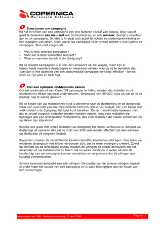 Structureer uw campagne
Bij het inrichten van een campagne zijn drie factoren vooraf van belang. Door vooraf
goed te bedenken aan wie u wat wilt communiceren, en ook wanneer, brengt u structuur
aan in uw campagne. Dit stelt u in staat zich actief te richten op contentontwikkeling en
het toewijzen van taken. Door vooraf uw campagne in te richten creëert u rust tijdens de
campagne. Stel uzelf vragen als:
• Wat is mijn centrale boodschap?
• Voor wie is deze boodschap relevant?
• Waar en wanneer bereik ik die doelgroep?
Bij de meeste campagnes is er niet één antwoord op die vragen, maar zijn er
bijvoorbeeld meerdere doelgroepen en meerdere kanalen waarop zij te bereiken zijn.
Juist dan is het opzetten van een crossmediale campagne verhoogt effectief – bereik
ieder op zíjn plek en háár tijd.
Stel een optimale middelenmix samen
Om het maximale uit een Cross DM campagne te halen, moeten de middelen in uw
middelenmix elkaar optimaal ondersteunen. Onderzoek van SWOCC wijst uit dat dit in de
praktijk nog te weinig gebeurt.
Bij de keuze van uw middelenmix kijkt u allereerst naar de doelstelling en de doelgroep.
Maak een overzicht van alle meespelende factoren (tijdsdruk, budget, etc.) en bekijk met
welk middel u de doelgroep het best kunt bereiken. De term multimedia betekent niet
dat er zoveel mogelijk middelen moeten worden ingezet. Kies voor middelen die
bijdragen aan een strategische middelenmix, dus voor middelen die elkaar versterken en
op elkaar zijn afgestemd.
Bedenk ook goed met welke middelen uw doelgroep het meest vertrouwd is. Bestaat uw
doelgroep uit senioren dan zal de inzet van SMS veel minder effectief zijn dan wanneer
uw doelgroep uit jongeren bestaat.
Bovendien moeten de verschillende kanalen dezelfde boodschap uitdragen. Hoe beter uw
middelen strategisch met elkaar verbonden zijn, des te meer synergie u creëert. Zowel
op tactisch als op strategisch niveau moeten de uitingen op elkaar aansluiten om het
maximale uit uw middelenmix te halen. Ga na welke middelen in welke situatie de
boodschap van uw campagne kunnen versterken en zorg ervoor dat de uitingen qua
huisstijl overeenkomen.
Schenk evenveel aandacht aan alle uitingen. De creatie van de diverse uitingen bepaalt
in grote mate het succes van een campagne en is vaak belangrijker dan de keuze van
het mediumtype.
© 2008 Copernica BV www.copernica.nl Pagina 7Aangeboden aan OBR, Goebel op maandag, 20 april 2009
 