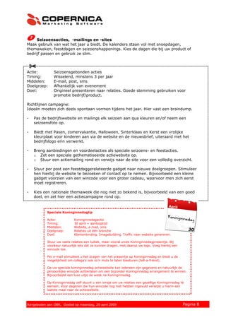Seizoensacties, -mailings en -sites
Maak gebruik van wat het jaar u biedt. De kalenders staan vol met snoepdagen,
themaweken, feestdagen en seizoenshappenings. Kies de dagen die bij uw product of
bedrijf passen en gebruik ze slim.



Actie:        Seizoensgebonden acties
Timing:       Wisselend, minstens 3 per jaar
Middelen:     E-mail, post, sms
Doelgroep:    Afhankelijk van evenement
Doel:         Origineel presenteren naar relaties. Goede stemming gebruiken voor
              promotie bedrijf/product.

Richtlijnen campagne:
Ideeën moeten zich deels spontaan vormen tijdens het jaar. Hier vast een braindump.

-   Pas de bedrijfswebsite en mailings elk seizoen aan qua kleuren en/of neem een
    seizoensfoto op.

-   Biedt met Pasen, zomervakantie, Halloween, Sinterklaas en Kerst een vrolijke
    kleurplaat voor kinderen aan via de website en de nieuwsbrief, uiteraard met het
    bedrijfslogo erin verwerkt.

-   Breng aanbiedingen en voordeelacties als speciale seizoens- en feestacties.
    o Zet een speciale gethematiseerde actiewebsite op.
    o Stuur een actiemailing rond en verwijs naar de site voor een volledig overzicht.

-   Stuur per post een feestdaggerelateerde gadget naar nieuwe doelgroepen. Stimuleer
    hen hierbij de website te bezoeken of contact op te nemen. Bijvoorbeeld een kleine
    gadget voorzien van een wincode voor een groter cadeau, waarvoor men zich eerst
    moet registreren.

-   Kies een nationale themaweek die nog niet zo bekend is, bijvoorbeeld van een goed
    doel, en zet hier een actiecampagne rond op.



          Speciale Koninginnedagtip

          Actie:           Koninginnedagactie
          Timing:          30 april + aanlooptijd
          Middelen:        Website, e-mail, sms
          Doelgroep:       Relaties uit één branche
          Doel:            Klantenbinding. Imagebuilding. Traffic naar website genereren.

          Stuur uw vaste relaties een ludiek, maar vooral uniek Koninginnedagpresentje. Bij
          voorkeur natuurlijk iets dat ze kunnen dragen, met daarop uw logo. Voeg hierbij een
          wincode toe.

          Per e-mail stimuleert u het dragen van het presentje op Koninginnedag en biedt u de
          mogelijkheid om collega’s ook zo’n muts te laten toesturen (tell-a-friend).

          Op uw speciale koninginnedag-actiewebsite kan iedereen zijn gegevens en natuurlijk de
          persoonlijke wincode achterlaten om een bijzonder Koninginnedag arrangement te winnen.
          Bijvoorbeeld een luxe uitje de week na Koninginnedag.

          Op Koninginnedag zelf stuurt u een smsje om uw relaties een gezellige Koninginnedag te
          wensen. Voor degenen die hun wincode nog niet hebben ingevuld verwijst u hierin een
          laatste maal naar de actiewebsite.



© 2008 Copernica BV www.copernica.nl Peters op vrijdag,
Aangeboden aan Copernica testgroep, mevrouw van
Aangeboden aan OBR, Goebel op maandag, 20 april 2009               5 december 2008              Pagina 8
 
