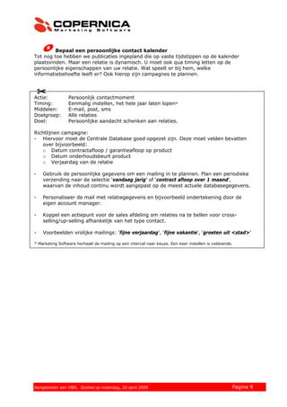 Bepaal een persoonlijke contact kalender
Tot nog toe hebben we publicaties ingepland die op vaste tijdstippen op de kalender
plaatsvinden. Maar een relatie is dynamisch. U moet ook qua timing letten op de
persoonlijke eigenschappen van uw relatie. Wat speelt er bij hem, welke
informatiebehoefte leeft er? Ook hierop zijn campagnes te plannen.



Actie:           Persoonlijk contactmoment
Timing:          Eenmalig instellen, het hele jaar laten lopen*
Middelen:        E-mail, post, sms
Doelgroep:       Alle relaties
Doel:            Persoonlijke aandacht schenken aan relaties.

Richtlijnen campagne:
- Hiervoor moet de Centrale Database goed opgezet zijn. Deze moet velden bevatten
   over bijvoorbeeld:
   o Datum contractafloop / garantieafloop op product
   o Datum onderhoudsbeurt product
   o Verjaardag van de relatie

-   Gebruik de persoonlijke gegevens om een mailing in te plannen. Plan een periodieke
    verzending naar de selectie ‘vandaag jarig’ of ‘contract afloop over 1 maand’,
    waarvan de inhoud continu wordt aangepast op de meest actuele databasegegevens.

-   Personaliseer de mail met relatiegegevens en bijvoorbeeld ondertekening door de
    eigen account manager.

-   Koppel een actiepunt voor de sales afdeling om relaties na te bellen voor cross-
    selling/up-selling afhankelijk van het type contact.

-   Voorbeelden vrolijke mailings: ‘fijne verjaardag’, ‘fijne vakantie’, ‘groeten uit <stad>’

* Marketing Software herhaalt de mailing op een interval naar keuze. Een keer instellen is voldoende.




© 2008 Copernica BV www.copernica.nl Peters op vrijdag,
Aangeboden aan Copernica testgroep, mevrouw van
Aangeboden aan OBR, Goebel op maandag, 20 april 2009                   5 december 2008              Pagina 9
 