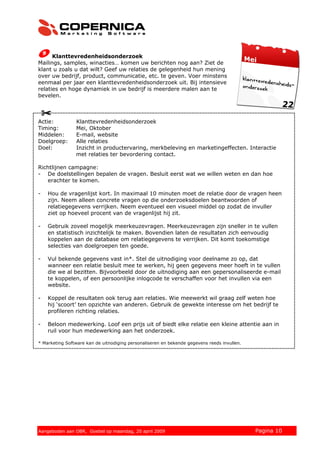 Klanttevredenheidsonderzoek
Mailings, samples, winacties… komen uw berichten nog aan? Ziet de
klant u zoals u dat wilt? Geef uw relaties de gelegenheid hun mening
over uw bedrijf, product, communicatie, etc. te geven. Voer minstens
eenmaal per jaar een klanttevredenheidsonderzoek uit. Bij intensieve
relaties en hoge dynamiek in uw bedrijf is meerdere malen aan te
bevelen.



Actie:          Klanttevredenheidsonderzoek
Timing:         Mei, Oktober
Middelen:       E-mail, website
Doelgroep:      Alle relaties
Doel:           Inzicht in productervaring, merkbeleving en marketingeffecten. Interactie
                met relaties ter bevordering contact.

Richtlijnen campagne:
- De doelstellingen bepalen de vragen. Besluit eerst wat we willen weten en dan hoe
   erachter te komen.

-   Hou de vragenlijst kort. In maximaal 10 minuten moet de relatie door de vragen heen
    zijn. Neem alleen concrete vragen op die onderzoeksdoelen beantwoorden of
    relatiegegevens verrijken. Neem eventueel een visueel middel op zodat de invuller
    ziet op hoeveel procent van de vragenlijst hij zit.

-   Gebruik zoveel mogelijk meerkeuzevragen. Meerkeuzevragen zijn sneller in te vullen
    en statistisch inzichtelijk te maken. Bovendien laten de resultaten zich eenvoudig
    koppelen aan de database om relatiegegevens te verrijken. Dit komt toekomstige
    selecties van doelgroepen ten goede.

-   Vul bekende gegevens vast in*. Stel de uitnodiging voor deelname zo op, dat
    wanneer een relatie besluit mee te werken, hij geen gegevens meer hoeft in te vullen
    die we al bezitten. Bijvoorbeeld door de uitnodiging aan een gepersonaliseerde e-mail
    te koppelen, of een persoonlijke inlogcode te verschaffen voor het invullen via een
    website.

-   Koppel de resultaten ook terug aan relaties. Wie meewerkt wil graag zelf weten hoe
    hij ‘scoort’ ten opzichte van anderen. Gebruik de gewekte interesse om het bedrijf te
    profileren richting relaties.

-   Beloon medewerking. Loof een prijs uit of biedt elke relatie een kleine attentie aan in
    ruil voor hun medewerking aan het onderzoek.

* Marketing Software kan de uitnodiging personaliseren en bekende gegevens reeds invullen.




© 2008 Copernica BV www.copernica.nl Peters op vrijdag,
Aangeboden aan Copernica testgroep, mevrouw van
Aangeboden aan OBR, Goebel op maandag, 20 april 2009                 5 december 2008         Pagina 10
 