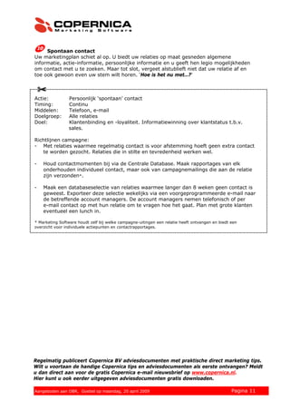 Spontaan contact
Uw marketingplan schiet al op. U biedt uw relaties op maat gesneden algemene
informatie, actie-informatie, persoonlijke informatie en u geeft hen legio mogelijkheden
om contact met u te zoeken. Maar tot slot, vergeet alstublieft niet dat uw relatie af en
toe ook gewoon even uw stem wilt horen. ‘Hoe is het nu met…?’



Actie:          Persoonlijk ‘spontaan’ contact
Timing:         Continu
Middelen:       Telefoon, e-mail
Doelgroep:      Alle relaties
Doel:           Klantenbinding en -loyaliteit. Informatiewinning over klantstatus t.b.v.
                sales.

Richtlijnen campagne:
- Met relaties waarmee regelmatig contact is voor afstemming hoeft geen extra contact
   te worden gezocht. Relaties die in stilte en tevredenheid werken wel.

-   Houd contactmomenten bij via de Centrale Database. Maak rapportages van elk
    onderhouden individueel contact, maar ook van campagnemailings die aan de relatie
    zijn verzonden*.

-   Maak een databaseselectie van relaties waarmee langer dan 8 weken geen contact is
    geweest. Exporteer deze selectie wekelijks via een voorgeprogrammeerde e-mail naar
    de betreffende account managers. De account managers nemen telefonisch of per
    e-mail contact op met hun relatie om te vragen hoe het gaat. Plan met grote klanten
    eventueel een lunch in.

* Marketing Software houdt zelf bij welke campagne-uitingen een relatie heeft ontvangen en biedt een
overzicht voor individuele actiepunten en contactrapportages.




Regelmatig publiceert Copernica BV adviesdocumenten met praktische direct marketing tips.
Wilt u voortaan de handige Copernica tips en adviesdocumenten als eerste ontvangen? Meldt
u dan direct aan voor de gratis Copernica e-mail nieuwsbrief op www.copernica.nl.
Hier kunt u ook eerder uitgegeven adviesdocumenten gratis downloaden.

© 2008 Copernica BV www.copernica.nl Peters op vrijdag,
Aangeboden aan Copernica testgroep, mevrouw van
Aangeboden aan OBR, Goebel op maandag, 20 april 2009                  5 december 2008            Pagina 11
 