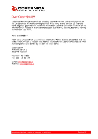 Over Copernica BV
Copernica Marketing Software is dé oplossing voor het beheren van relatiegegevens en
het uitvoeren van marketingcampagnes via e-mail, print, mobiel en web. De software
wordt dagelijks gebruikt door honderden marketeers voor het genereren van leads en het
informeren van relaties in diverse branches zoals automotive, reclame, toerisme, werving
& selectie en veel meer.


Meer informatie?

Heeft u nog vragen of wilt u aanvullende informatie? Aarzel dan niet om contact met ons
op te nemen. Ook als u op zoek bent naar de ideale software voor uw crossmediale direct
marketingcampagnes bent u bij ons aan het juiste adres.

Copernica BV
Wilheminastraat 1
2011 VH Haarlem

Tel: 023 – 75 10 500
Fax: 023 – 75 10 508

E-mail: info@copernica.nl
Website: www.copernica.nl




© 2008 Copernica BV www.copernica.nl Peters op vrijdag,
Aangeboden aan Copernica testgroep, mevrouw van
Aangeboden aan OBR, Goebel op maandag, 20 april 2009      5 december 2008     Pagina 12
 