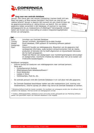 Zorg voor een centrale database
Januari. Een nieuw jaar met nieuwe (marketing-) kansen biedt zich aan.
Maar hoe gaat u al deze kansen benutten? Hoe komt uw visie bij uw
relaties terecht? Januari is daarom hét moment om een check te doen op
de gegevensverzameling en -deling binnen uw bedrijf. Zijn uw relatie-
gegevens netjes verzameld in één database, of zwerven er nog losse
adresgegevens bij uw medewerkers of afdelingen? Versnipperde contact-
lijsten zijn funest voor cross-selling en andere integratiemogelijkheden
binnen uw campagnes.



Actie:          Inrichten van Centrale Database
Timing:         Januari inrichten, doorlopend up-to-date houden
Middel:         Excel database, CRM systeem of marketing software pakket*
Doelgroep:      Intern
Doel:           Overzicht houden op relatiegegevens. Bijwerken van de gegevens met
                verdiepende informatie, zoals eerdere contactmomenten met de relatie,
                producten of diensten die hij heeft afgenomen en bijvoorbeeld interesses
                die hij heeft aangegeven.
                Maakt het filteren van doelgroepen voor marketingcampagnes eenvoudiger
                en doelgerichter. Voorkomt irritaties bij relaties door hen uit te sluiten van
                irrelevante boodschappen.

Richtlijnen campagne:
- Interne oproep tot toesturen van relatiegegevens naar centraal persoon.
   Denk aan:
   o Contactpersonen Outlook
   o Afdelingsspecifieke databasesoftware**
   o Excel bestanden
   o Lijstjes in Word
   o Visitekaartjes, Post-its, etc.

-   De centrale persoon richt één Centrale Database in en vult deze met alle gegevens.

-   De Centrale Database beschikbaar stellen aan alle medewerkers (evt. training voor
    medewerkers). Interne oproep om alleen nog vanuit de Centrale Database te werken.

* Marketing Software biedt de meeste voordelen. De resultaten van campagnes worden door de software direct
verwerkt in de database. Hiermee worden de relatiegegevens verrijkt.

** Andere, afdelingsspecifieke, databases kunnen eenvoudig worden gekoppeld aan een Marketing Software
pakket. Een gescheiden import van meerdere databases is ook mogelijk.




© 2008 Copernica BV www.copernica.nl Peters op vrijdag,
Aangeboden aan Copernica testgroep, mevrouw van
Aangeboden aan OBR, Goebel op maandag, 20 april 2009                5 december 2008             Pagina 2
 