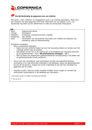 Verrijk doelmatig de gegevens van uw relaties

Met adres-, mail-, telefoon- en faxgegevens kunt u uw mailings adresseren. Maar door
het verrijken van deze gegevens met meer informatie van uw relaties, kunt u uw
boodschap nog beter op hen afstemmen en zelfs een persoonlijk tintje geven.



Actie:              Gegevensverrijking
Timing:             Doorlopend
Middelen:           E-mailings, contactmomenten, enquête
Doelgroep:          Alle relaties
Doel:               Verzamelen van aanvullende informatie over relaties ten behoeve van
                    marketing, sales en klantenbinding.

Richtlijnen campagne:
- Elke e-mailing kan bijdragen.
   o Neem een kort artikel of teaser op over het nieuwste product en verwijs voor het
        volledige artikel naar de website.
   o Het klikken op een link in de mailing kan in de database een interesse activeren
        bij de geadresseerde*. (bijv. ‘Wil productnieuws ontvangen – “ja”’)
   o Plan op basis van respons een gepersonaliseerde vervolgmailing in die alleen aan
        de geïnteresseerden wordt verstuurd*.

-   Extra inzet van nieuwsbrief. Laat automatisch bij elke nieuwsbriefverzending
    controleren of er nog informatie ontbreekt in de database. Alleen de geadresseerden
    bij wie dit het geval is, krijgen een korte vragenlijst te zien die hen uitnodigt hun
    gegevens aan te vullen.

-   Enquête houden. Gebruik zoveel mogelijk multiple choice vragen en verwerk de
    antwoorden (automatisch) in de database als interesses**.

* Eenvoudig vooraf in te stellen met Marketing Software.

** Zie ook tip 9.




© 2008 Copernica BV www.copernica.nl Peters op vrijdag,
Aangeboden aan Copernica testgroep, mevrouw van
Aangeboden aan OBR, Goebel op maandag, 20 april 2009         5 december 2008        Pagina 3
 
