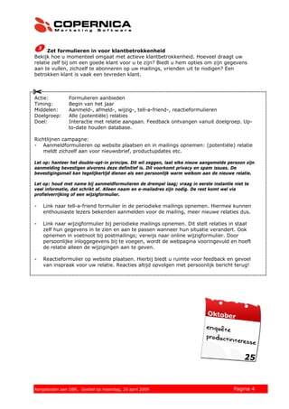 Zet formulieren in voor klantbetrokkenheid
Bekijk hoe u momenteel omgaat met actieve klantbetrokkenheid. Hoeveel draagt uw
relatie zelf bij om een goede klant voor u te zijn? Biedt u hem opties om zijn gegevens
aan te vullen, zichzelf te abonneren op uw mailings, vrienden uit te nodigen? Een
betrokken klant is vaak een tevreden klant.



Actie:         Formulieren aanbieden
Timing:        Begin van het jaar
Middelen:      Aanmeld-, afmeld-, wijzig-, tell-a-friend-, reactieformulieren
Doelgroep:     Alle (potentiële) relaties
Doel:          Interactie met relatie aangaan. Feedback ontvangen vanuit doelgroep. Up-
               to-date houden database.

Richtlijnen campagne:
- Aanmeldformulieren op website plaatsen en in mailings opnemen: (potentiële) relatie
   meldt zichzelf aan voor nieuwsbrief, productupdates etc.

Let op: hanteer het double-opt-in principe. Dit wil zeggen, laat elke nieuw aangemelde persoon zijn
aanmelding bevestigen alvorens deze definitief is. Dit voorkomt privacy en spam issues. De
bevestigingsmail kan tegelijkertijd dienen als een persoonlijk warm welkom aan de nieuwe relatie.

Let op: houd met name bij aanmeldformulieren de drempel laag; vraag in eerste instantie niet te
veel informatie, dat schrikt af. Alleen naam en e-mailadres zijn nodig. De rest komt wel via
profielverrijking of een wijzigformulier.

-   Link naar tell-a-friend formulier in de periodieke mailings opnemen. Hiermee kunnen
    enthousiaste lezers bekenden aanmelden voor de mailing, meer nieuwe relaties dus.

-   Link naar wijzigformulier bij periodieke mailings opnemen. Dit stelt relaties in staat
    zelf hun gegevens in te zien en aan te passen wanneer hun situatie verandert. Ook
    opnemen in voetnoot bij postmailings; verwijs naar online wijzigformulier. Door
    persoonlijke inloggegevens bij te voegen, wordt de webpagina vooringevuld en hoeft
    de relatie alleen de wijzigingen aan te geven.

-   Reactieformulier op website plaatsen. Hierbij biedt u ruimte voor feedback en gevoel
    van inspraak voor uw relatie. Reacties altijd opvolgen met persoonlijk bericht terug!




© 2008 Copernica BV www.copernica.nl Peters op vrijdag,
Aangeboden aan Copernica testgroep, mevrouw van
Aangeboden aan OBR, Goebel op maandag, 20 april 2009           5 december 2008           Pagina 4
 