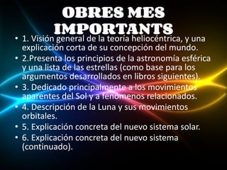 OBRES MES
IMPORTANTS
• 1. Visión general de la teoría heliocéntrica, y una
explicación corta de su concepción del mundo.
• 2.Presenta los principios de la astronomía esférica
y una lista de las estrellas (como base para los
argumentos desarrollados en libros siguientes).
• 3. Dedicado principalmente a los movimientos
aparentes del Sol y a fenómenos relacionados.
• 4. Descripción de la Luna y sus movimientos
orbitales.
• 5. Explicación concreta del nuevo sistema solar.
• 6. Explicación concreta del nuevo sistema
(continuado).
 