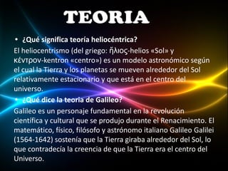 • ¿Qué significa teoría heliocéntrica?
El heliocentrismo (del griego: ἥλιος-helios «Sol» y
κέντρον-kentron «centro») es un modelo astronómico según
el cual la Tierra y los planetas se mueven alrededor del Sol
relativamente estacionario y que está en el centro del
universo.
• ¿Qué dice la teoria de Galileo?
Galileo es un personaje fundamental en la revolución
científica y cultural que se produjo durante el Renacimiento. El
matemático, físico, filósofo y astrónomo italiano Galileo Galilei
(1564-1642) sostenía que la Tierra giraba alrededor del Sol, lo
que contradecía la creencia de que la Tierra era el centro del
Universo.
 