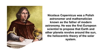 Nicolaus Copernicus was a Polish
astronomer and mathematician
known as the father of modern
astronomy. He was the first European
scientist to propose that Earth and
other planets revolve around the sun,
the heliocentric theory of the solar
system.
 