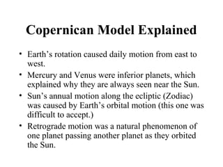 Copernican Model Explained
• Earth’s rotation caused daily motion from east to
west.
• Mercury and Venus were inferior planets, which
explained why they are always seen near the Sun.
• Sun’s annual motion along the ecliptic (Zodiac)
was caused by Earth’s orbital motion (this one was
difficult to accept.)
• Retrograde motion was a natural phenomenon of
one planet passing another planet as they orbited
the Sun.
 