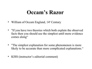 Occam’s Razor
• William of Occam England, 14th
Century
• "If you have two theories which both explain the observed
facts then you should use the simplest until more evidence
comes along“
• "The simplest explanation for some phenomenon is more
likely to be accurate than more complicated explanations.“
• KISS (instructor’s editorial comment)
 