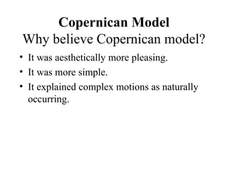 Copernican Model
Why believe Copernican model?
• It was aesthetically more pleasing.
• It was more simple.
• It explained complex motions as naturally
occurring.
 