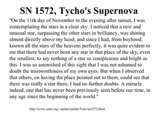 SN 1572, Tycho's Supernova
''On the 11th day of November in the evening after sunset, I was
contemplating the stars in a clear sky. I noticed that a new and
unusual star, surpassing the other stars in brilliancy, was shining
almost directly above my head; and since I had, from boyhood,
known all the stars of the heavens perfectly, it was quite evident to
me that there had never been any star in that place of the sky, even
the smallest, to say nothing of a star so conspicuous and bright as
this. I was so astonished of this sight that I was not ashamed to
doubt the trustworthiness of my own eyes. But when I observed
that others, on having the place pointed out to them, could see that
there was really a star there, I had no further doubts. A miracle
indeed, one that has never been previously seen before our time, in
any age since the beginning of the world.''
http://www.seds.org/~spider/spider/Vars/sn1572.html
 