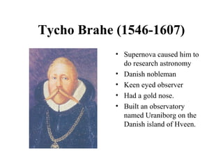 Tycho Brahe (1546-1607)
• Supernova caused him to
do research astronomy
• Danish nobleman
• Keen eyed observer
• Had a gold nose.
• Built an observatory
named Uraniborg on the
Danish island of Hveen.
 