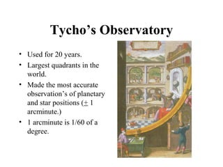 Tycho’s Observatory
• Used for 20 years.
• Largest quadrants in the
world.
• Made the most accurate
observation’s of planetary
and star positions (+ 1
arcminute.)
• 1 arcminute is 1/60 of a
degree.
 