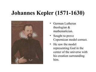 Johannes Kepler (1571-1630)
• German Lutheran
theologian &
mathematician.
• Sought to prove
Copernican model correct.
• He saw the model
representing God in the
center of the universe with
his creation surrounding
him.
 