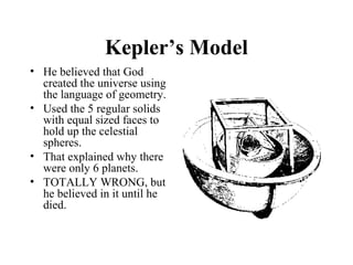 Kepler’s Model
• He believed that God
created the universe using
the language of geometry.
• Used the 5 regular solids
with equal sized faces to
hold up the celestial
spheres.
• That explained why there
were only 6 planets.
• TOTALLY WRONG, but
he believed in it until he
died.
 