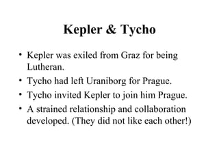Kepler & Tycho
• Kepler was exiled from Graz for being
Lutheran.
• Tycho had left Uraniborg for Prague.
• Tycho invited Kepler to join him Prague.
• A strained relationship and collaboration
developed. (They did not like each other!)
 