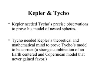 Kepler & Tycho
• Kepler needed Tycho’s precise observations
to prove his model of nested spheres.
• Tycho needed Kepler’s theoretical and
mathematical mind to prove Tycho’s model
to be correct (a strange combination of an
Earth centered and Copernican model that
never gained favor.)
 