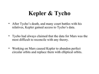 Kepler & Tycho
• After Tycho’s death, and many court battles with his
relatives, Kepler gained access to Tycho’s data.
• Tycho had always claimed that the data for Mars was the
most difficult to reconcile with any theory.
• Working on Mars caused Kepler to abandon perfect
circular orbits and replace them with elliptical orbits.
 