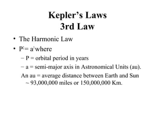 Kepler’s Laws
3rd Law
• The Harmonic Law
• P2
= a3
where
– P = orbital period in years
– a = semi-major axis in Astronomical Units (au).
An au = average distance between Earth and Sun
~ 93,000,000 miles or 150,000,000 Km.
 