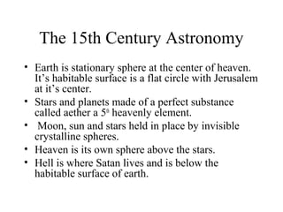 The 15th Century Astronomy
• Earth is stationary sphere at the center of heaven.
It’s habitable surface is a flat circle with Jerusalem
at it’s center.
• Stars and planets made of a perfect substance
called aether a 5th
heavenly element.
• Moon, sun and stars held in place by invisible
crystalline spheres.
• Heaven is its own sphere above the stars.
• Hell is where Satan lives and is below the
habitable surface of earth.
 