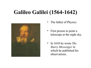 Galileo Galilei (1564-1642)
• The father of Physics
• First person to point a
telescope at the night sky.
• In 1610 he wrote The
Starry Messenger in
which he published his
observations.
 