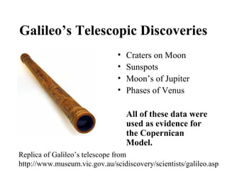 Galileo’s Telescopic Discoveries
• Craters on Moon
• Sunspots
• Moon’s of Jupiter
• Phases of Venus
All of these data were
used as evidence for
the Copernican
Model.
Replica of Galileo’s telescope from
http://www.museum.vic.gov.au/scidiscovery/scientists/galileo.asp
 
