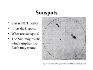 Sunspots
• Sun is NOT perfect.
• It has dark spots.
• What are sunspots?
• The Sun may rotate,
which implies the
Earth may rotate.
http://www.sunblock99.org.uk/sb99/people/KMacpher/first_obs.html
 