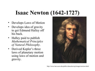 Isaac Newton (1642-1727)
• Develops Laws of Motion
• Develops idea of gravity
to get Edmund Halley off
his back.
• Halley paid to publish
Mathematical Principles
of Natural Philosophy.
• Derived Kepler’s three
laws of planetary motion
using laws of motion and
gravity.
http://www.hao.ucar.edu/public/education/sp/images/newton.html
 