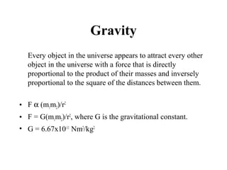 Gravity
Every object in the universe appears to attract every other
object in the universe with a force that is directly
proportional to the product of their masses and inversely
proportional to the square of the distances between them.
• F α (m1m2)/r2
• F = G(m1m2)/r2
, where G is the gravitational constant.
• G = 6.67x10-11
Nm2
/kg2
 