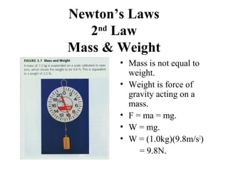 Newton’s Laws
2nd
Law
Mass & Weight
• Mass is not equal to
weight.
• Weight is force of
gravity acting on a
mass.
• F = ma = mg.
• W = mg.
• W = (1.0kg)(9.8m/s2
)
= 9.8N.
 