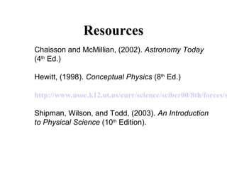 Resources
Chaisson and McMillian, (2002). Astronomy Today
(4th
Ed.)
Hewitt, (1998). Conceptual Physics (8th
Ed.)
http://www.usoe.k12.ut.us/curr/science/sciber00/8th/forces/s
Shipman, Wilson, and Todd, (2003). An Introduction
to Physical Science (10th
Edition).
 