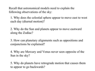 Recall that astronomical models need to explain the
following observations of the sky:
1. Why does the celestial sphere appear to move east to west
each day (diurnal motion)?
2. Why do the Sun and planets appear to move eastward
along the Zodiac?
3. How can planetary alignments such as oppositions and
conjunctions be explained?
4. Why are Mercury and Venus never seen opposite of the
Sun in the sky?
5. Why do planets have retrograde motion that causes them
to appear to go backwards?
 