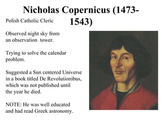 Nicholas Copernicus (1473-
1543)Polish Catholic Cleric
Observed night sky from
an observation tower.
Trying to solve the calendar
problem.
Suggested a Sun centered Universe
in a book titled De Revolutionibus,
which was not published until
the year he died.
NOTE: He was well educated
and had read Greek astronomy.
 