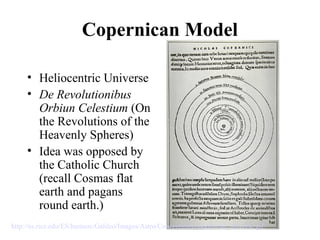 Copernican Model
• Heliocentric Universe
• De Revolutionibus
Orbiun Celestium (On
the Revolutions of the
Heavenly Spheres)
• Idea was opposed by
the Catholic Church
(recall Cosmas flat
earth and pagans
round earth.)
http://es.rice.edu/ES/humsoc/Galileo/Images/Astro/Conceptions/copernican_universe.gif
 