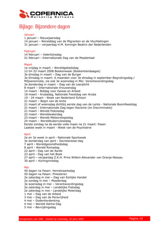 Bijlage: Bijzondere dagen
Januari
1 januari – Nieuwjaarsdag
14 januari - Werelddag van de Migranten en de Vluchtelingen
31 januari – verjaardag H.M. Koningin Beatrix der Nederlanden
Februari
14 februari – Valentijnsdag
21 februari - Internationale Dag van de Moedertaal
Maart
1e vrijdag in maart – Wereldgebedsdag
12 tm 22 maart 2008 Boekenweek (Boekentiendaagse)
3e dinsdag in maart – Dag van de Burger
3e Dinsdag in maart: 6 maanden voor 3e dinsdag in september:Begrotingsdag /
Miljoenennota; zie ook 3e woensdag in Mei: Verantwoordingsdag
3e donderdag in maart – Dag van de Leerplicht
8 maart – Internationale Vrouwendag
14 maart - Biddag voor Gewas en Arbeid
18 maart - Arubadag, Nationale Feestdag van Aruba
19 - 24 maart - Week van Nederland Schoon
21 maart – Begin van de lente
21 maart of woensdag dichtbij eerste dag van de Lente - Nationale Boomfeestdag
21 maart - Internationale Dag tegen Racisme (en Discriminatie)
21 maart - Wereld Poëziedag
22 maart - Wereldwaterdag
23 maart - Wereld Meteorologiedag
24 maart – Wereldtuberculosedag
Eerste zondag na de eerste volle maan na 21 maart: Pasen
Laatste week in maart - Week van de Psychiatrie
April
2e en 3e week in april - Nationale Sportweek
3e donderdag van april - Secretaresse-dag
7 april - Wereldgezondheidsdag
8 april - Wereld Romadag
22 april - Dag van de Aarde
23 april - Dag van het Boek
27 april – verjaardag Z.K.H. Prins Willem-Alexander van Oranje-Nassau
30 april – Koninginnedag
Mei
40 dagen na Pasen: Hemelvaartsdag
50 dagen na Pasen: Pinksteren
2e zaterdag in mei – Dag van Eerlijke Handel
2e zondag in mei – Moederdag
3e woensdag in mei – Verantwoordingsdag
2e zaterdag in mei – Landelijke Fietsdag
2e zaterdag in mei - Landelijke Molendag
1 mei – Dag van de Arbeid
3 mei – Dag van de Persvrijheid
4 mei – Dodenherdenking
4 mei – Wereld Astma Dag
5 mei – Bevrijdingsdag
© 2007 Copernica BV www.copernica.nl Pagina 10Aangeboden aan OBR, Goebel op maandag, 20 april 2009
 