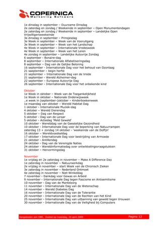 1e dinsdag in september – Duurzame Dinsdag
2e zaterdag en zondag / Weekeinde in september – Open Monumentendagen
2e zaterdag en zondag / Weekeinde in september – Landelijke Open
Vrijwilligersweekeinde
3e dinsdag in september – Prinsjesdag
3e Week in september – Week van de Vooruitgang
3e Week in september – Week van het Landschap
4e Week in september – Internationale Vredesweek
4e Week in september – Week van het Leren
4e zondag in september – Landelijke Autovrije Zondag
6 september - Bonaire-dag
8 september – Internationale Alfabetiseringsdag
8 september – Dag van de Gelijke Beloning
16 september - Internationale Dag voor het behoud van Ozonlaag
21 saeptember – begin herfst
21 september – Internationale Dag van de Vrede
21 september - Wereld Alzheimer-dag
22 september – Europese Autovrije Dag
26 september - Internationale Dag voor het onbekende kind
Oktober
1e Week in oktober – Week van de Toegankelijkheid
1e Week in oktober – Nationale Onderwijsweek
..e week in (september-)oktober – Kinderboekenweek
1e maandag van oktober – Wereld Habitat Dag
1 oktober - Internationale Muziek-dag
4 oktober – Wereld Dierendag
5 oktober – Dag van Respect
5 oktober - Dag van de Leraar
5 oktober - Actiedag 'Meld Geweld'
10 oktober - Werelddag van de Geestelijke Gezondheid
10 oktober - Internationale Dag voor de beperking van Natuurrampen
zaterdag 13 + zondag 14 oktober - 'weekeinde van de Dolfijn'
16 oktober – Wereldvoedseldag
17 oktober - Internationale Dag voor bestrijding van Armoede
21 oktober - Antillendag
24 oktober - Dag van de Verenigde Naties
24 oktober - Wereldinformatiedag over ontwikkelingsvraagstukken
31 oktober – Hervormingsdag
November
1e vrijdag en 2e zaterdag in november – Make A Difference Day
1e zaterdag in november – Natuurwerkdag
2e vrijdag in november – start Week van de Chronisch Zieken
3e zaterdag in november – Nederland Ontmoet
4e zaterdag in november – Niet-Winkeldag
7 november - Dankdag voor Gewas en Arbeid
9 november - Internationale Dag tegen Fascisme en Antisemitisme
10 november - Dag van de Mantelzorg
11 november - Internationale Dag van de Wetenschap
14 november - Wereld Diabetes Dag
16 november - Internationale Dag van de Tolerantie
20 november - Internationale Dag van de Rechten van het Kind
25 november - Internationale Dag van uitbanning van geweld tegen Vrouwen
30 november - Internationale Dag van de Veiligheid bij Computers
© 2007 Copernica BV www.copernica.nl Pagina 12Aangeboden aan OBR, Goebel op maandag, 20 april 2009
 