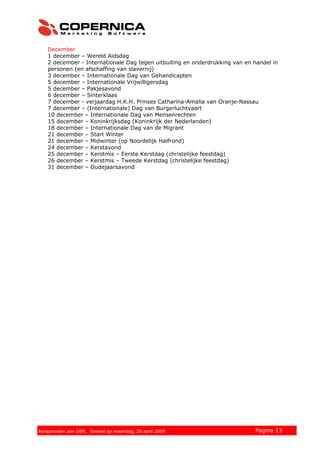 December
1 december – Wereld Aidsdag
2 december - Internationale Dag tegen uitbuiting en onderdrukking van en handel in
personen (en afschaffing van slavernij)
3 december – Internationale Dag van Gehandicapten
5 december – Internationale Vrijwilligersdag
5 december – Pakjesavond
6 december – Sinterklaas
7 december - verjaardag H.K.H. Prinses Catharina-Amalia van Oranje-Nassau
7 december – (Internationale) Dag van Burgerluchtvaart
10 december – Internationale Dag van Mensenrechten
15 december – Koninkrijksdag (Koninkrijk der Nederlanden)
18 december – Internationale Dag van de Migrant
21 december – Start Winter
21 december – Midwinter (op Noordelijk Halfrond)
24 december – Kerstavond
25 december – Kerstmis – Eerste Kerstdag (christelijke feestdag)
26 december – Kerstmis – Tweede Kerstdag (christelijke feestdag)
31 december – Oudejaarsavond
© 2007 Copernica BV www.copernica.nl Pagina 13Aangeboden aan OBR, Goebel op maandag, 20 april 2009
 